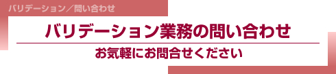 バリデーション／問い合わせ
バリデーション業務の問い合わせ
お気軽にお問合せください